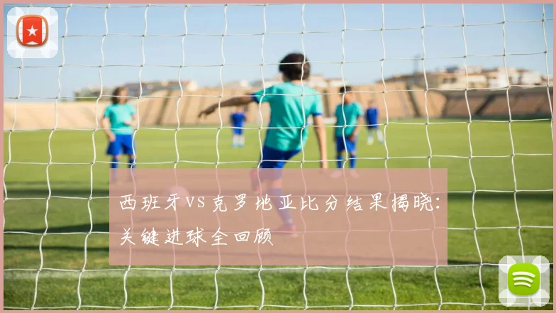 西班牙vs克罗地亚比分结果揭晓：关键进球全回顾