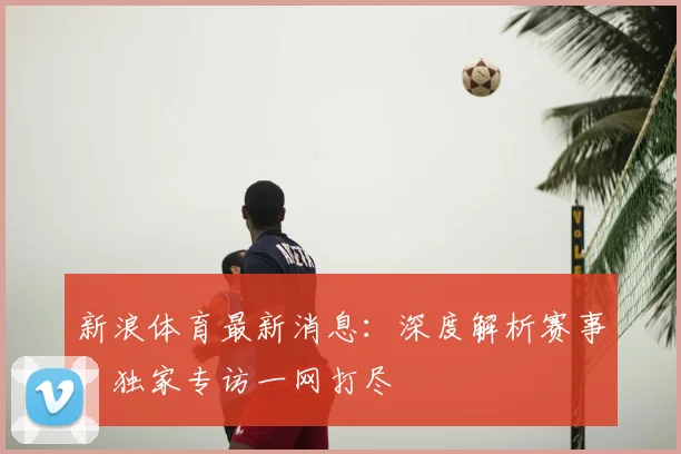 新浪体育最新消息：深度解析赛事，独家专访一网打尽