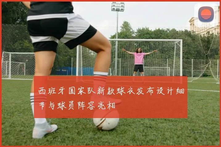 西班牙国家队新款球衣发布设计细节与球员阵容亮相