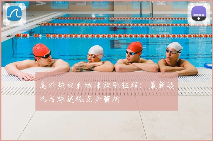 虎扑热议利物浦欧冠征程：最新战况与球迷观点全解析