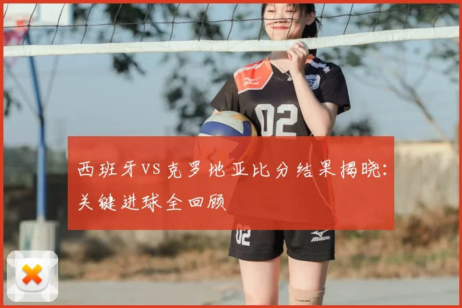 西班牙vs克罗地亚比分结果揭晓：关键进球全回顾