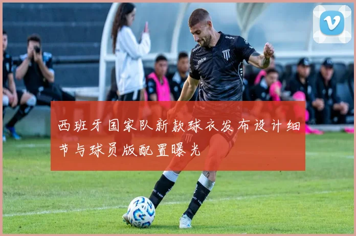 西班牙国家队新款球衣发布设计细节与球员版配置曝光