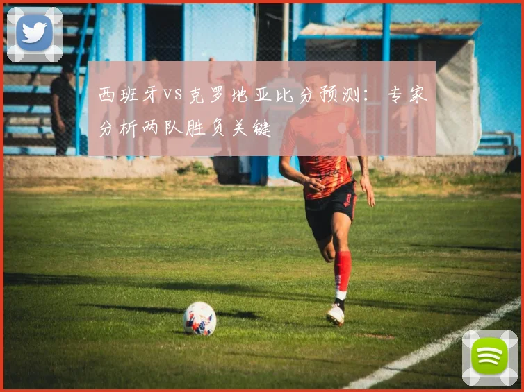 西班牙vs克罗地亚比分预测：专家分析两队胜负关键