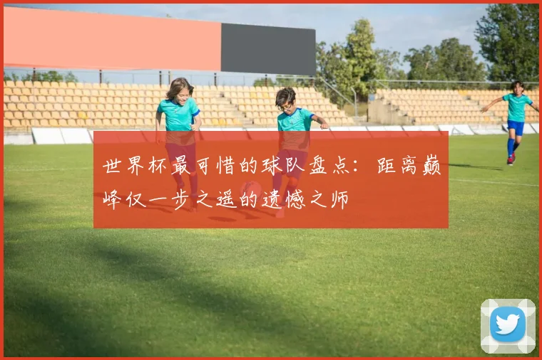 世界杯最可惜的球队盘点：距离巅峰仅一步之遥的遗憾之师