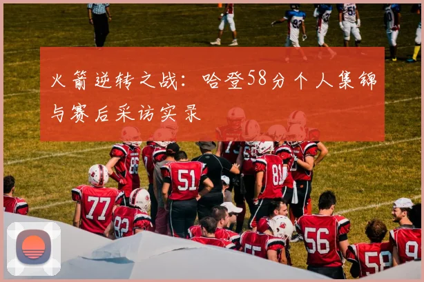 火箭逆转之战：哈登58分个人集锦与赛后采访实录