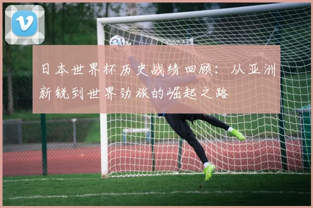 日本世界杯历史战绩回顾：从亚洲新锐到世界劲旅的崛起之路