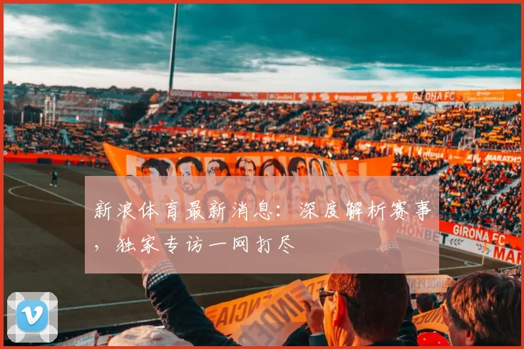 新浪体育最新消息：深度解析赛事，独家专访一网打尽