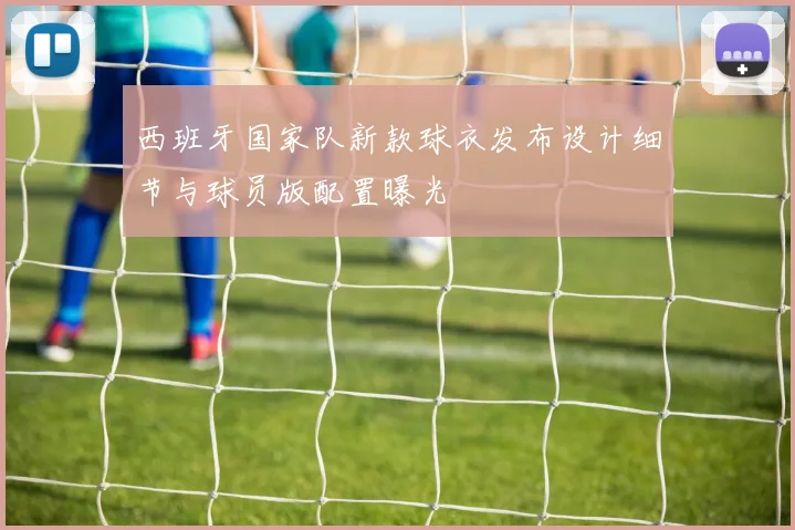 西班牙国家队新款球衣发布设计细节与球员版配置曝光