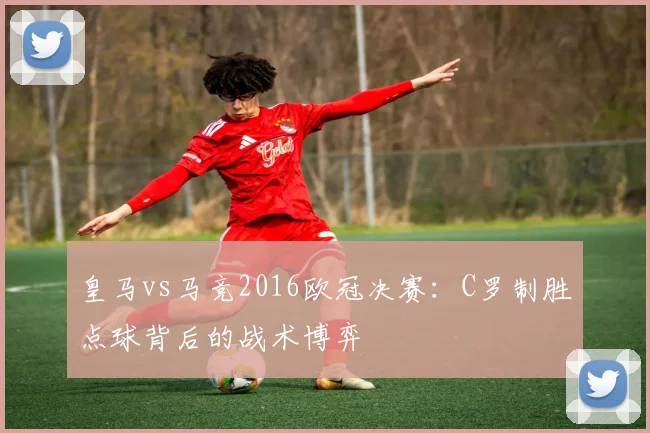 皇马vs马竞2016欧冠决赛：C罗制胜点球背后的战术博弈