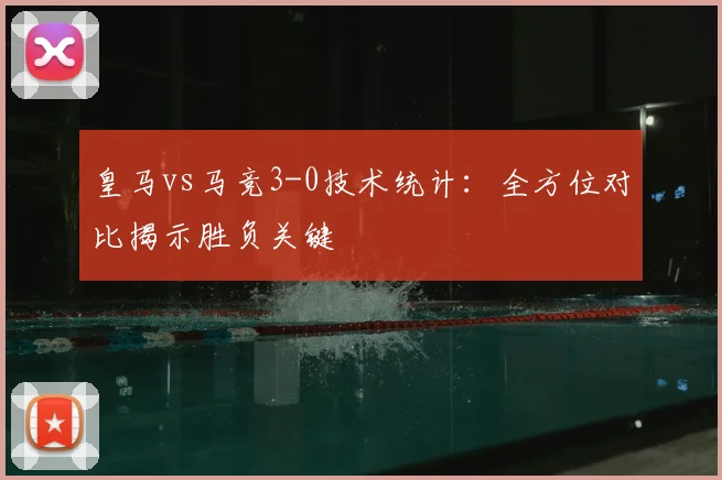 皇马vs马竞3-0技术统计：全方位对比揭示胜负关键