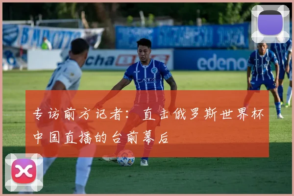 专访前方记者:直击俄罗斯世界杯中国直播的台前幕后