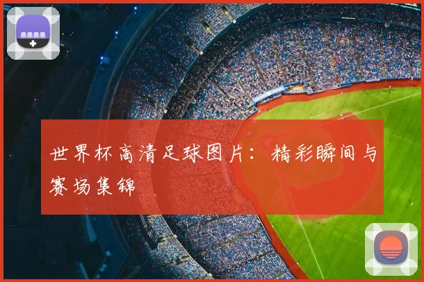世界杯高清足球图片:精彩瞬间与赛场集锦