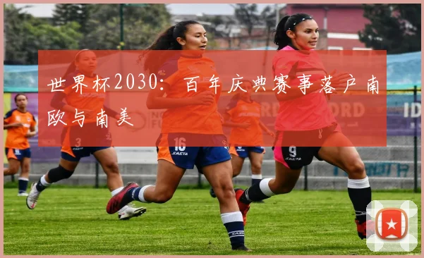世界杯2030：百年庆典赛事落户南欧与南美