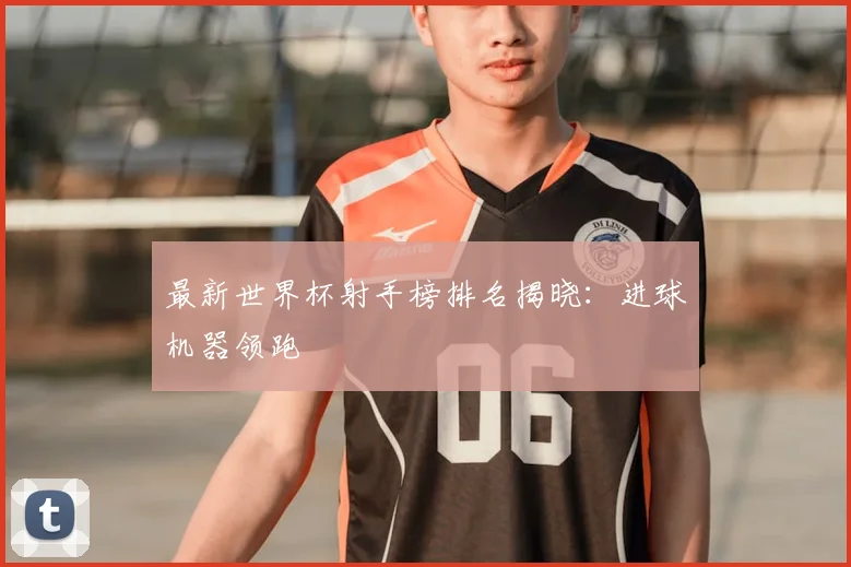 最新世界杯射手榜排名揭晓：进球机器领跑
