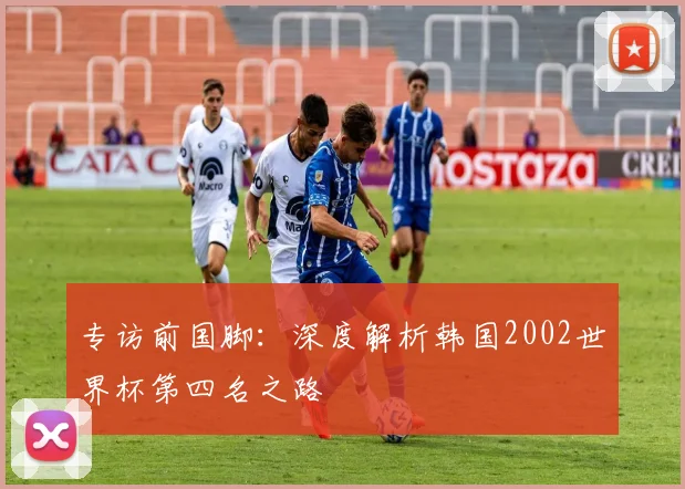 专访前国脚:深度解析韩国2002世界杯第四名之路