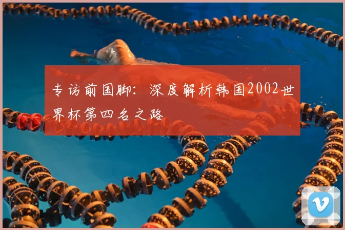 专访前国脚:深度解析韩国2002世界杯第四名之路